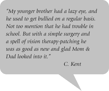 Grey quote box with text: My younger brother had a lazy eye, and he used to get bullied on a regular basis. Not to mention that he had trouble in school. But with a simple surgery and a spell of vision therapy-patching he was as good as new and glad mom and dad looked into it."